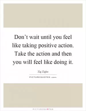 Don’t wait until you feel like taking positive action. Take the action and then you will feel like doing it Picture Quote #1