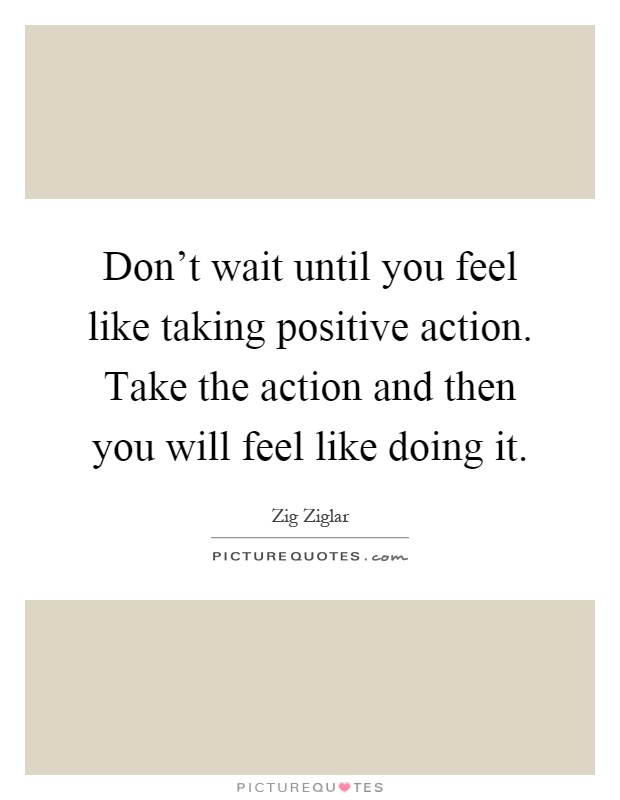 Don't wait until you feel like taking positive action. Take the action and then you will feel like doing it Picture Quote #1
