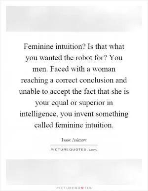 Feminine intuition? Is that what you wanted the robot for? You men. Faced with a woman reaching a correct conclusion and unable to accept the fact that she is your equal or superior in intelligence, you invent something called feminine intuition Picture Quote #1