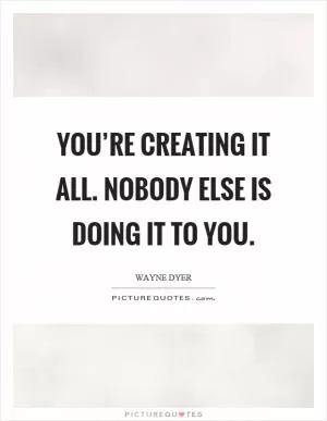 You’re creating it all. Nobody else is doing it to you Picture Quote #1