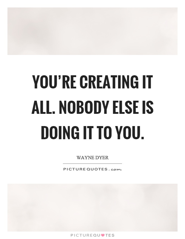 You're creating it all. Nobody else is doing it to you Picture Quote #1