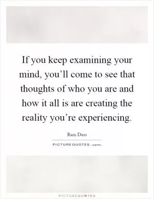 If you keep examining your mind, you’ll come to see that thoughts of who you are and how it all is are creating the reality you’re experiencing Picture Quote #1