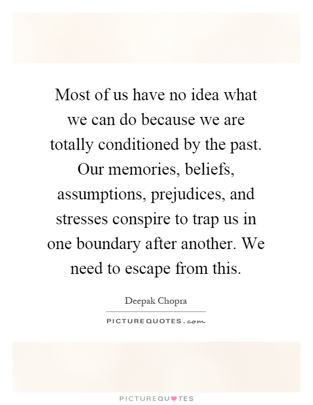 Most of us have no idea what we can do because we are totally conditioned by the past. Our memories, beliefs, assumptions, prejudices, and stresses conspire to trap us in one boundary after another. We need to escape from this Picture Quote #1