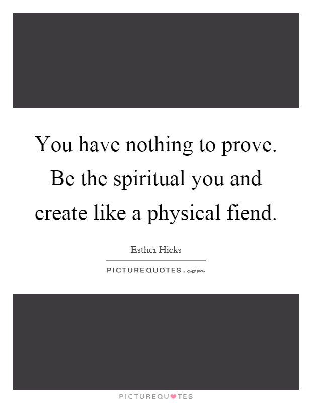 You have nothing to prove. Be the spiritual you and create like a physical fiend Picture Quote #1