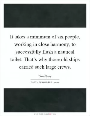 It takes a minimum of six people, working in close harmony, to successfully flush a nautical toilet. That’s why those old ships carried such large crews Picture Quote #1
