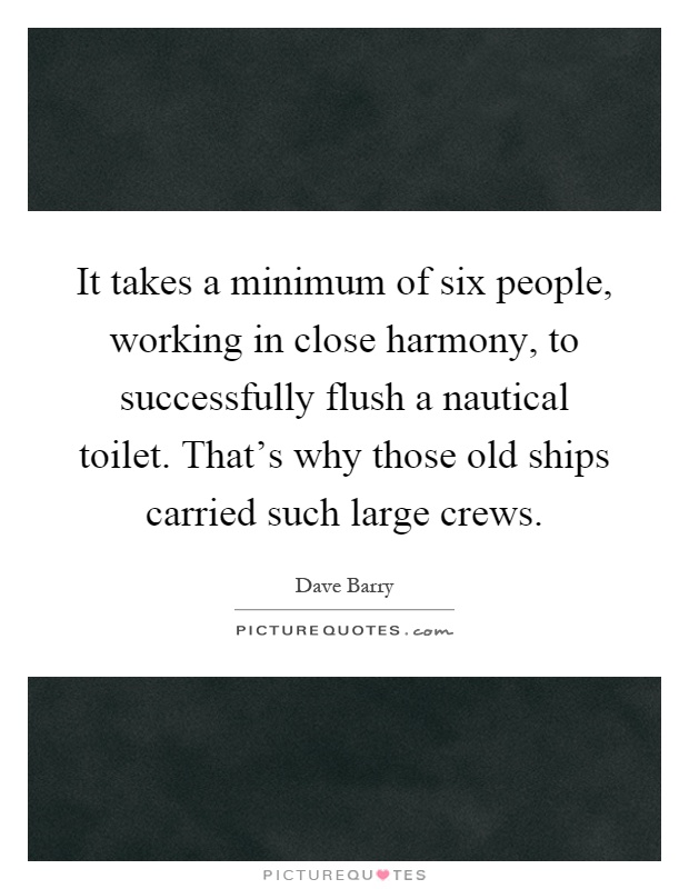 It takes a minimum of six people, working in close harmony, to successfully flush a nautical toilet. That's why those old ships carried such large crews Picture Quote #1