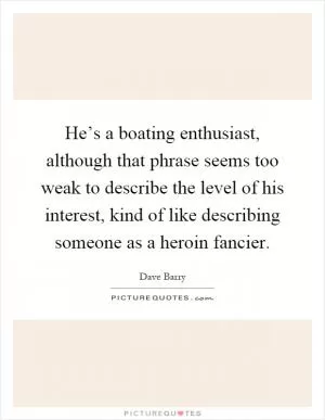 He’s a boating enthusiast, although that phrase seems too weak to describe the level of his interest, kind of like describing someone as a heroin fancier Picture Quote #1