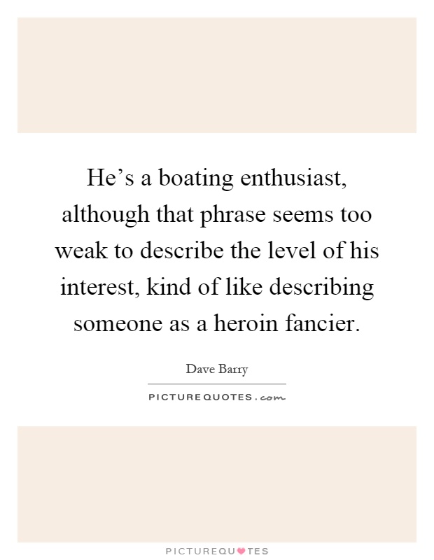 He's a boating enthusiast, although that phrase seems too weak to describe the level of his interest, kind of like describing someone as a heroin fancier Picture Quote #1