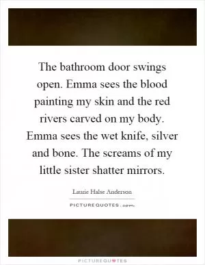 The bathroom door swings open. Emma sees the blood painting my skin and the red rivers carved on my body. Emma sees the wet knife, silver and bone. The screams of my little sister shatter mirrors Picture Quote #1