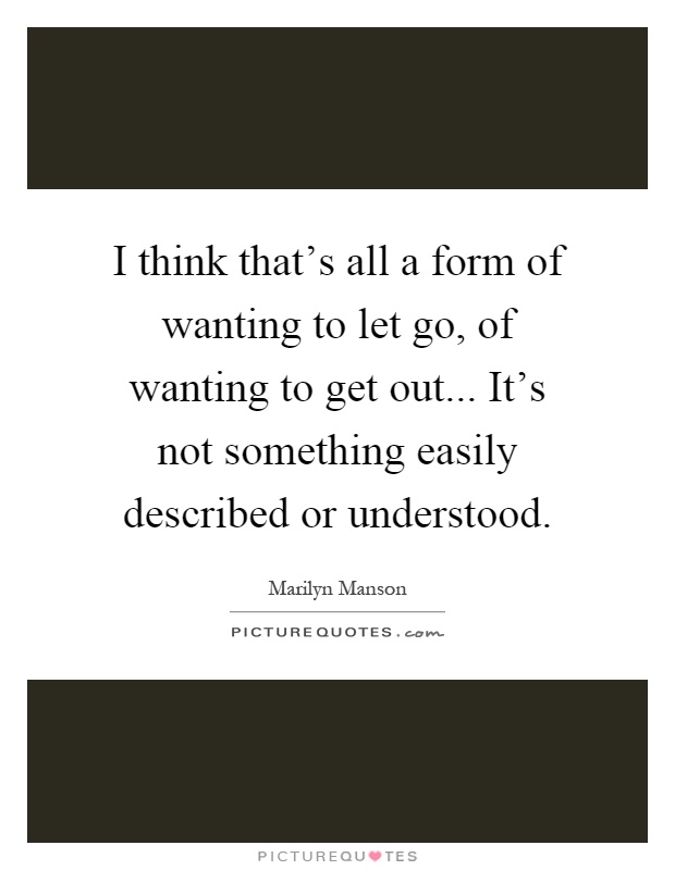 I think that's all a form of wanting to let go, of wanting to get out... It's not something easily described or understood Picture Quote #1