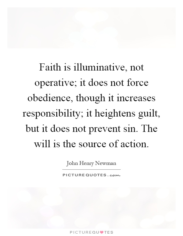Faith is illuminative, not operative; it does not force obedience, though it increases responsibility; it heightens guilt, but it does not prevent sin. The will is the source of action Picture Quote #1