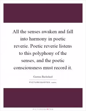 All the senses awaken and fall into harmony in poetic reverie. Poetic reverie listens to this polyphony of the senses, and the poetic consciousness must record it Picture Quote #1