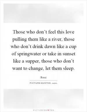 Those who don’t feel this love pulling them like a river, those who don’t drink dawn like a cup of springwater or take in sunset like a supper, those who don’t want to change, let them sleep Picture Quote #1