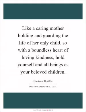 Like a caring mother holding and guarding the life of her only child, so with a boundless heart of loving kindness, hold yourself and all beings as your beloved children Picture Quote #1