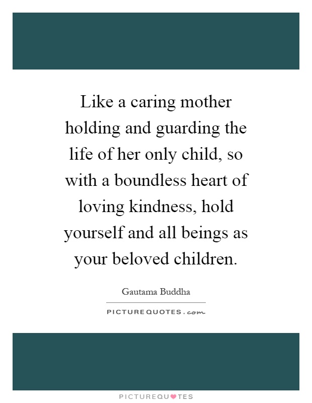 Like a caring mother holding and guarding the life of her only child, so with a boundless heart of loving kindness, hold yourself and all beings as your beloved children Picture Quote #1