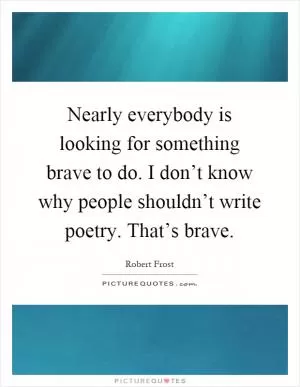 Nearly everybody is looking for something brave to do. I don’t know why people shouldn’t write poetry. That’s brave Picture Quote #1