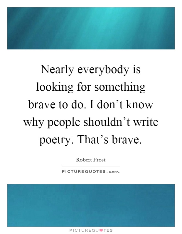 Nearly everybody is looking for something brave to do. I don't know why people shouldn't write poetry. That's brave Picture Quote #1