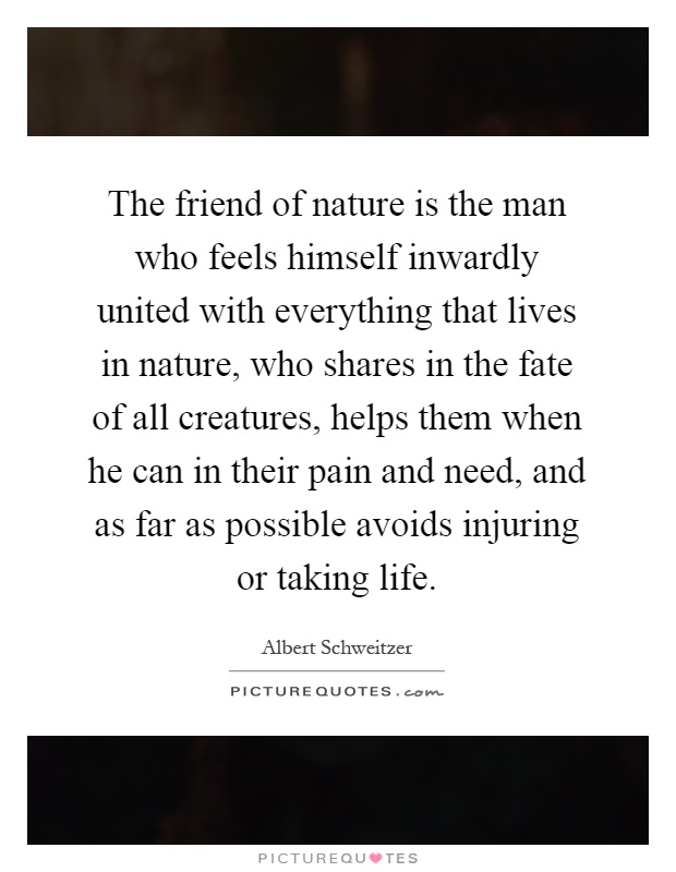 The friend of nature is the man who feels himself inwardly united with everything that lives in nature, who shares in the fate of all creatures, helps them when he can in their pain and need, and as far as possible avoids injuring or taking life Picture Quote #1