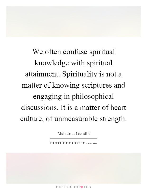 We often confuse spiritual knowledge with spiritual attainment. Spirituality is not a matter of knowing scriptures and engaging in philosophical discussions. It is a matter of heart culture, of unmeasurable strength Picture Quote #1