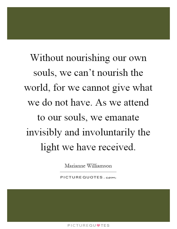 Without nourishing our own souls, we can't nourish the world, for we cannot give what we do not have. As we attend to our souls, we emanate invisibly and involuntarily the light we have received Picture Quote #1