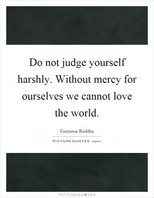 Do not judge yourself harshly. Without mercy for ourselves we cannot love the world Picture Quote #1