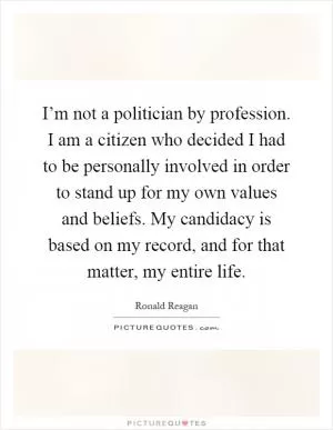 I’m not a politician by profession. I am a citizen who decided I had to be personally involved in order to stand up for my own values and beliefs. My candidacy is based on my record, and for that matter, my entire life Picture Quote #1