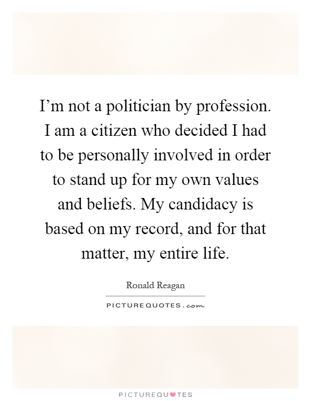 I'm not a politician by profession. I am a citizen who decided I had to be personally involved in order to stand up for my own values and beliefs. My candidacy is based on my record, and for that matter, my entire life Picture Quote #1