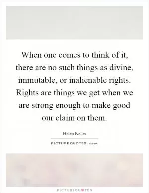 When one comes to think of it, there are no such things as divine, immutable, or inalienable rights. Rights are things we get when we are strong enough to make good our claim on them Picture Quote #1