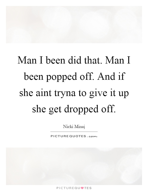Man I been did that. Man I been popped off. And if she aint tryna to give it up she get dropped off Picture Quote #1