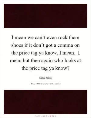 I mean we can’t even rock them shoes if it don’t got a comma on the price tag ya know. I mean.. I mean but then again who looks at the price tag ya know? Picture Quote #1