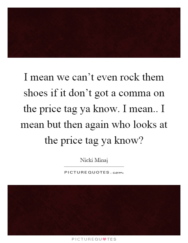 I mean we can't even rock them shoes if it don't got a comma on the price tag ya know. I mean.. I mean but then again who looks at the price tag ya know? Picture Quote #1