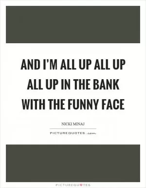 And I’m all up all up all up in the bank with the funny face Picture Quote #1
