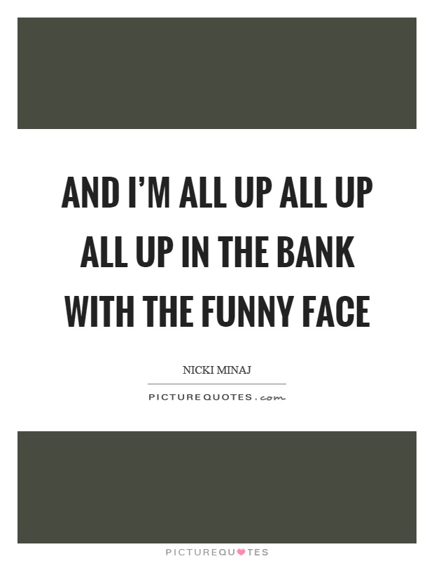 And I'm all up all up all up in the bank with the funny face Picture Quote #1