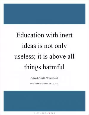 Education with inert ideas is not only useless; it is above all things harmful Picture Quote #1