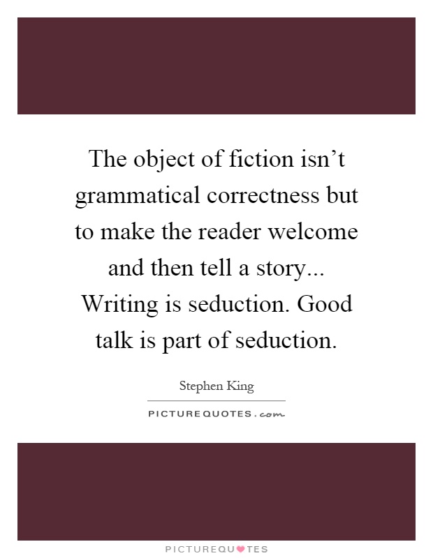 The object of fiction isn't grammatical correctness but to make the reader welcome and then tell a story... Writing is seduction. Good talk is part of seduction Picture Quote #1