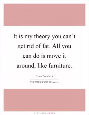 It is my theory you can’t get rid of fat. All you can do is move it around, like furniture Picture Quote #1