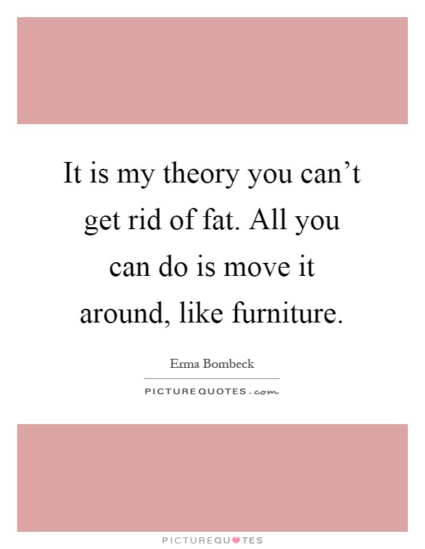 It is my theory you can't get rid of fat. All you can do is move it around, like furniture Picture Quote #1