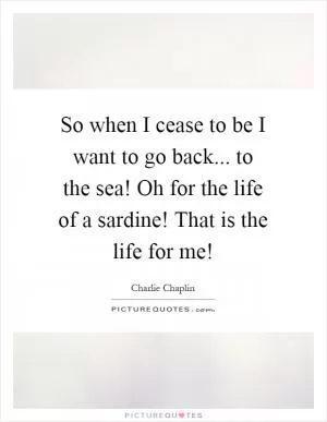 So when I cease to be I want to go back... to the sea! Oh for the life of a sardine! That is the life for me! Picture Quote #1