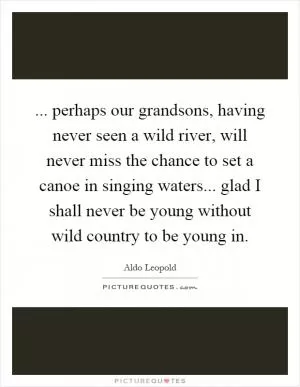 ... perhaps our grandsons, having never seen a wild river, will never miss the chance to set a canoe in singing waters... glad I shall never be young without wild country to be young in Picture Quote #1
