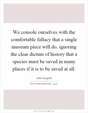 We console ourselves with the comfortable fallacy that a single museum piece will do, ignoring the clear dictum of history that a species must be saved in many places if it is to be saved at all Picture Quote #1