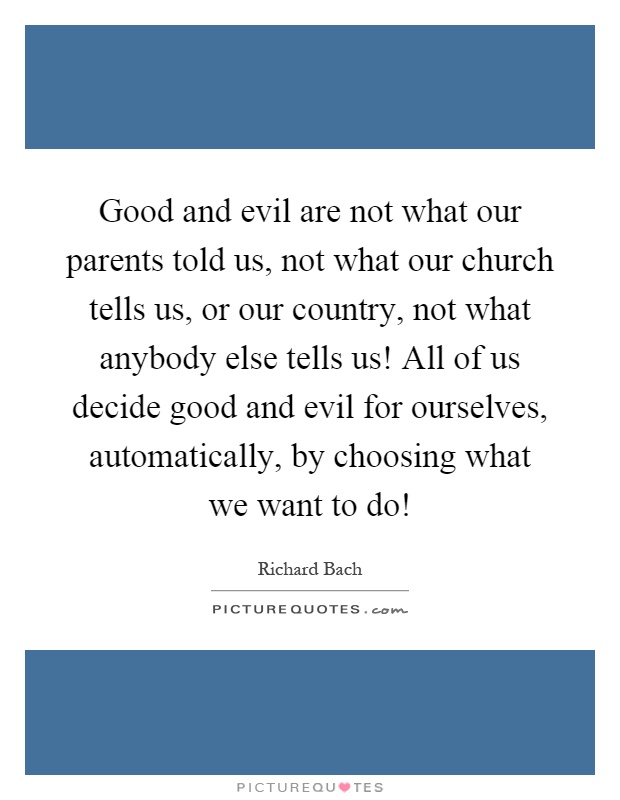 Good and evil are not what our parents told us, not what our church tells us, or our country, not what anybody else tells us! All of us decide good and evil for ourselves, automatically, by choosing what we want to do! Picture Quote #1