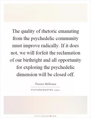The quality of rhetoric emanating from the psychedelic community must improve radically. If it does not, we will forfeit the reclamation of our birthright and all opportunity for exploring the psychedelic dimension will be closed off Picture Quote #1