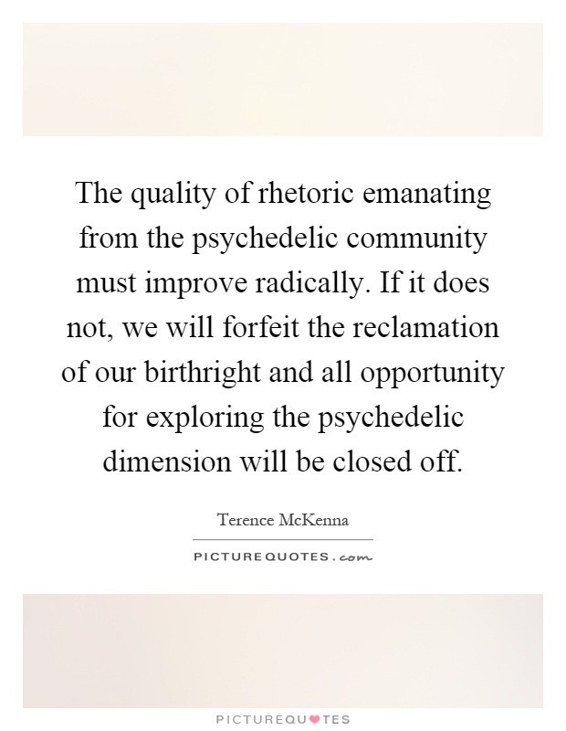 The quality of rhetoric emanating from the psychedelic community must improve radically. If it does not, we will forfeit the reclamation of our birthright and all opportunity for exploring the psychedelic dimension will be closed off Picture Quote #1