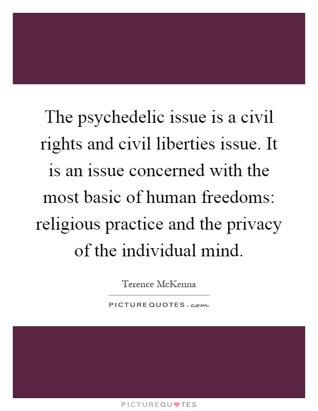 The psychedelic issue is a civil rights and civil liberties issue. It is an issue concerned with the most basic of human freedoms: religious practice and the privacy of the individual mind Picture Quote #1