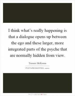 I think what’s really happening is that a dialogue opens up between the ego and these larger, more integrated parts of the psyche that are normally hidden from view Picture Quote #1