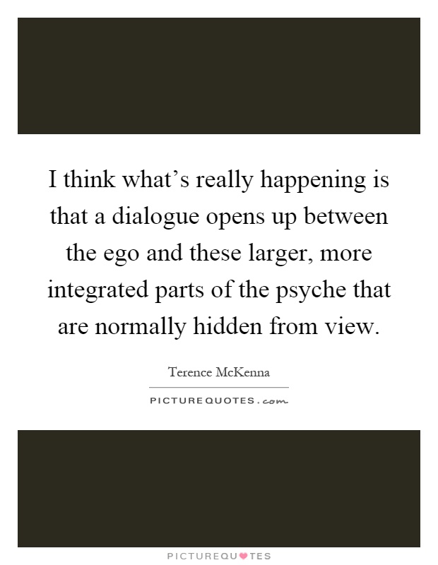I think what's really happening is that a dialogue opens up between the ego and these larger, more integrated parts of the psyche that are normally hidden from view Picture Quote #1