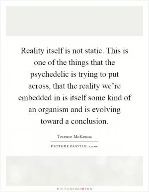 Reality itself is not static. This is one of the things that the psychedelic is trying to put across, that the reality we’re embedded in is itself some kind of an organism and is evolving toward a conclusion Picture Quote #1