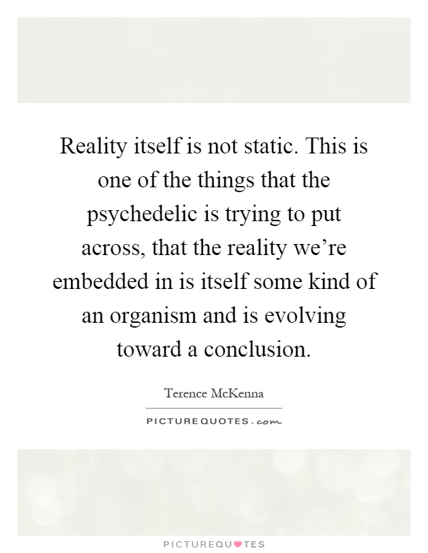 Reality itself is not static. This is one of the things that the psychedelic is trying to put across, that the reality we're embedded in is itself some kind of an organism and is evolving toward a conclusion Picture Quote #1