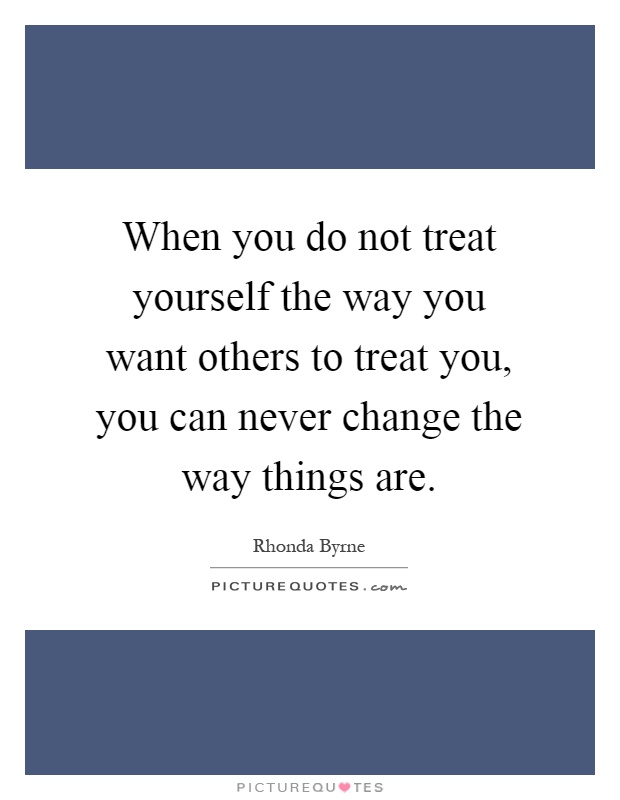 When you do not treat yourself the way you want others to treat you, you can never change the way things are Picture Quote #1