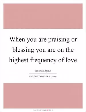 When you are praising or blessing you are on the highest frequency of love Picture Quote #1
